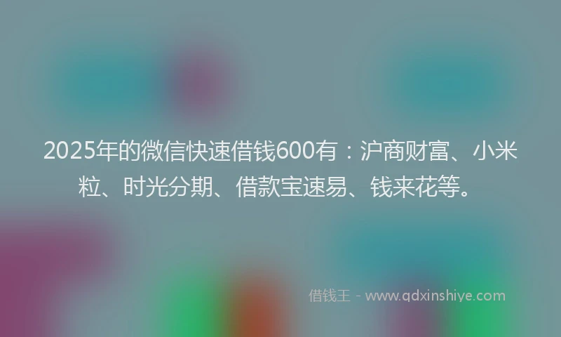 2025年的微信快速借钱600有：沪商财富、小米粒、时光分期、借款宝速易、钱来花等。