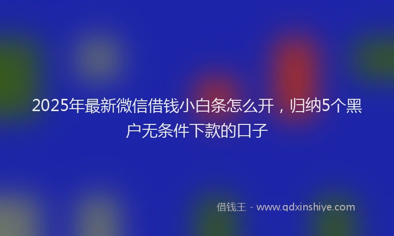 2025年最新微信借钱小白条怎么开，归纳5个黑户无条件下款的口子