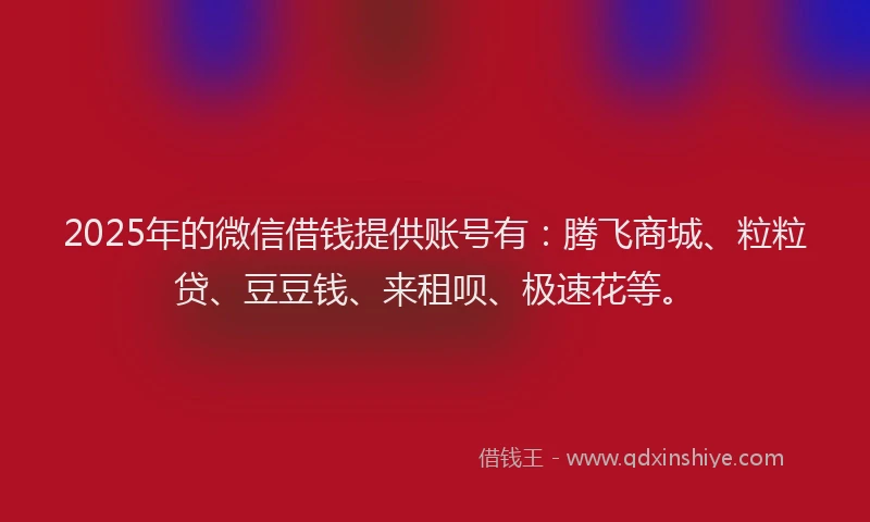 2025年的微信借钱提供账号有：腾飞商城、粒粒贷、豆豆钱、来租呗、极速花等。