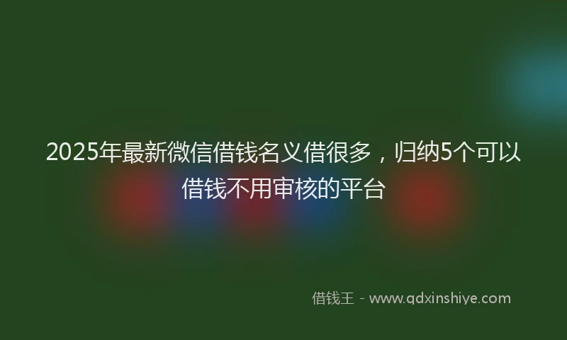 2025年最新微信借钱名义借很多，归纳5个可以借钱不用审核的平台