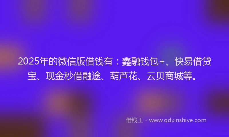 2025年的微信版借钱有：鑫融钱包+、快易借贷宝、现金秒借融途、葫芦花、云贝商城等。
