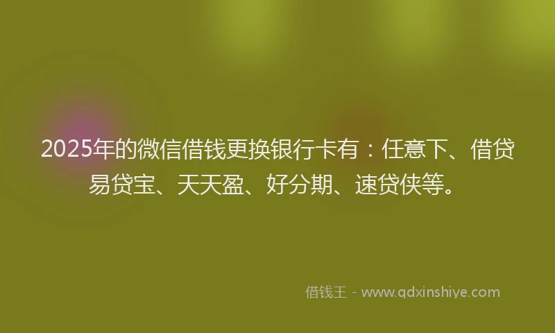 2025年的微信借钱更换银行卡有：任意下、借贷易贷宝、天天盈、好分期、速贷侠等。