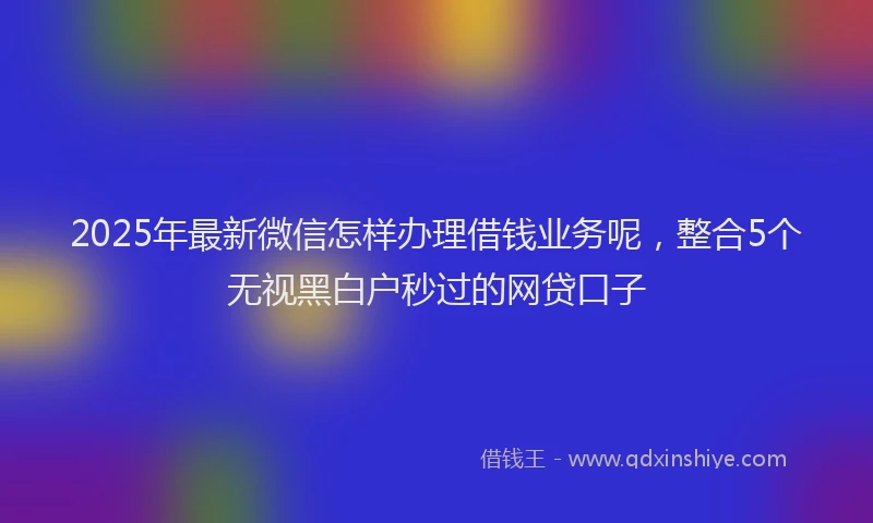 2025年最新微信怎样办理借钱业务呢，整合5个无视黑白户秒过的网贷口子