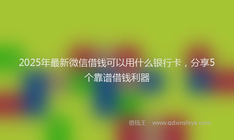 2025年最新微信借钱可以用什么银行卡，分享5个靠谱借钱利器