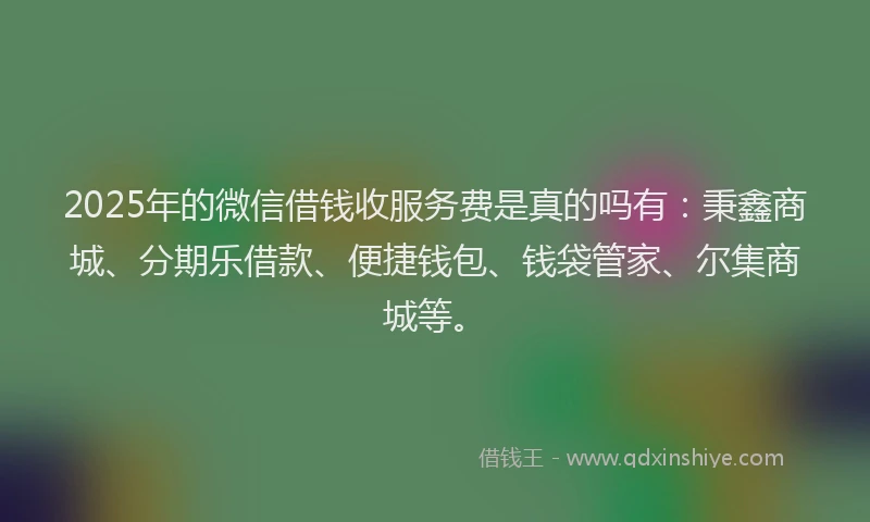 2025年的微信借钱收服务费是真的吗有：秉鑫商城、分期乐借款、便捷钱包、钱袋管家、尔集商城等。