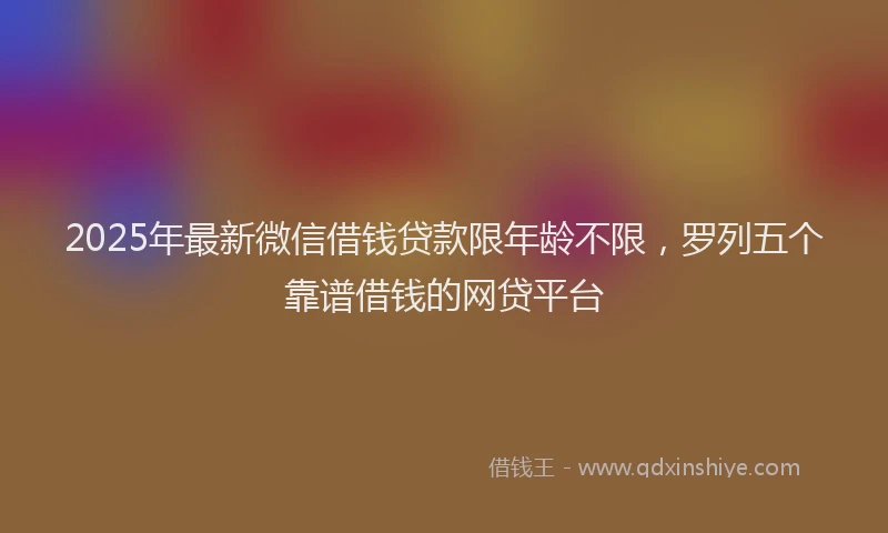 2025年最新微信借钱贷款限年龄不限，罗列五个靠谱借钱的网贷平台