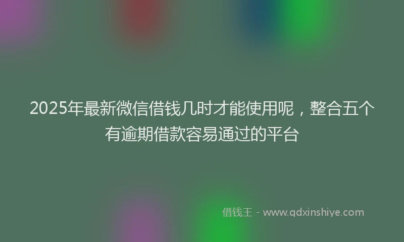 2025年最新微信借钱几时才能使用呢，整合五个有逾期借款容易通过的平台