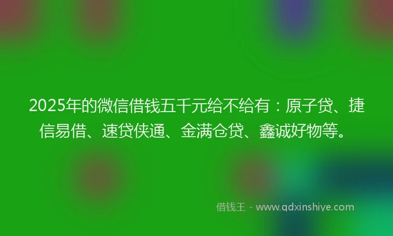 2025年的微信借钱五千元给不给有：原子贷、捷信易借、速贷侠通、金满仓贷、鑫诚好物等。