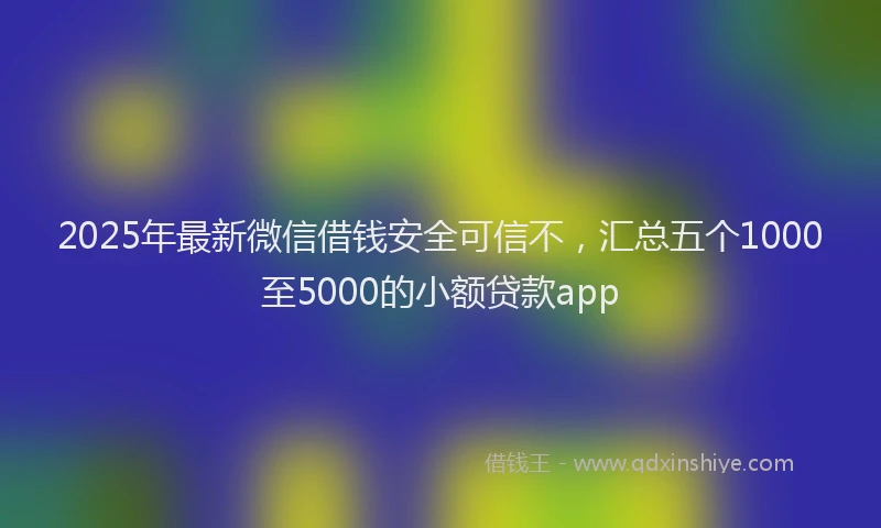 2025年最新微信借钱安全可信不，汇总五个1000至5000的小额贷款app