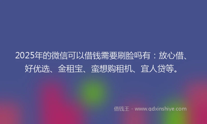 2025年的微信可以借钱需要刷脸吗有：放心借、好优选、金租宝、蛮想购租机、宜人贷等。