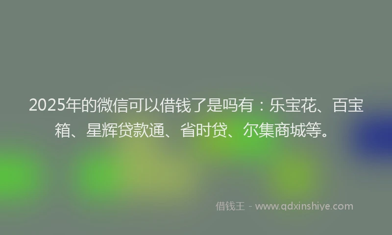 2025年的微信可以借钱了是吗有：乐宝花、百宝箱、星辉贷款通、省时贷、尔集商城等。