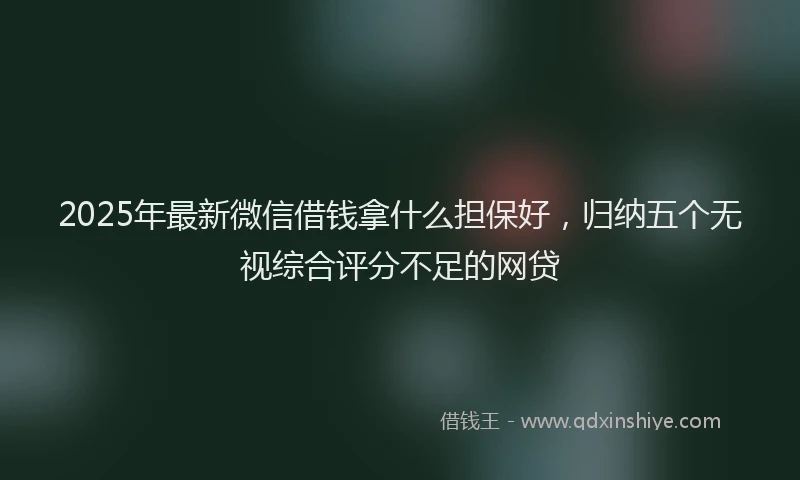 2025年最新微信借钱拿什么担保好，归纳五个无视综合评分不足的网贷