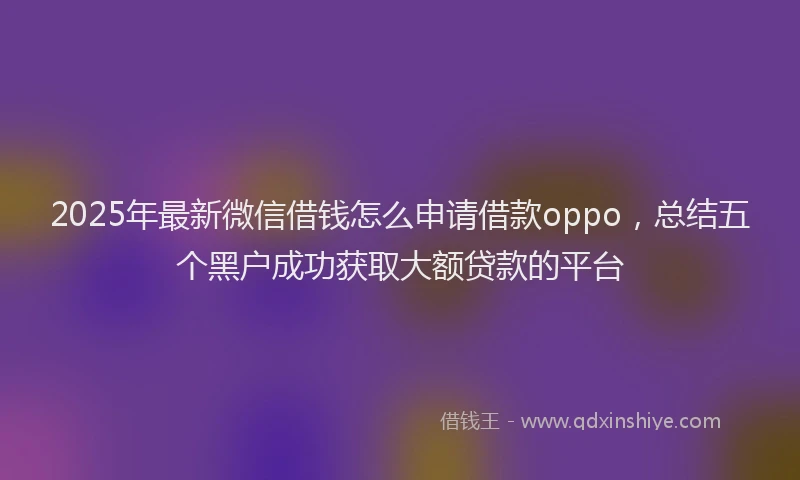 2025年最新微信借钱怎么申请借款oppo，总结五个黑户成功获取大额贷款的平台