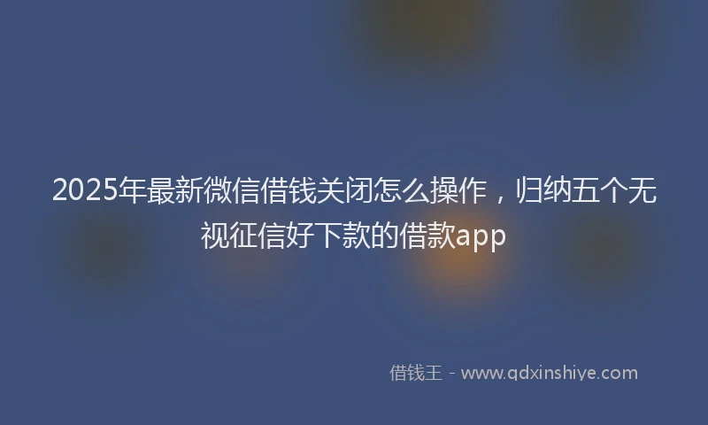 2025年最新微信借钱关闭怎么操作，归纳五个无视征信好下款的借款app