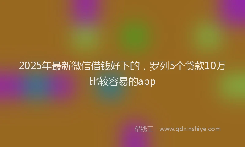 2025年最新微信借钱好下的，罗列5个贷款10万比较容易的app