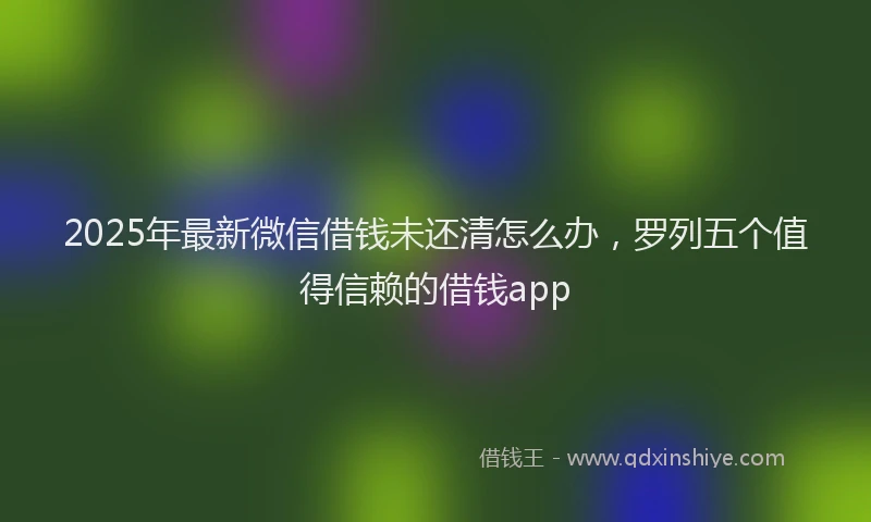 2025年最新微信借钱未还清怎么办，罗列五个值得信赖的借钱app