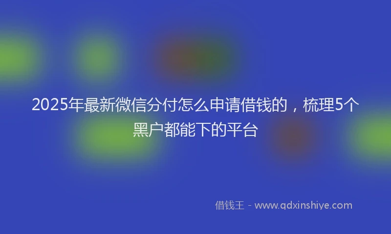 2025年最新微信分付怎么申请借钱的，梳理5个黑户都能下的平台