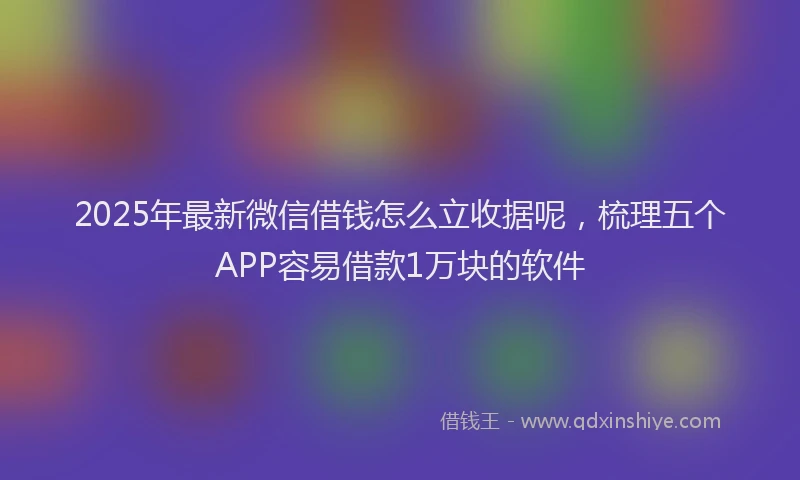 2025年最新微信借钱怎么立收据呢，梳理五个APP容易借款1万块的软件