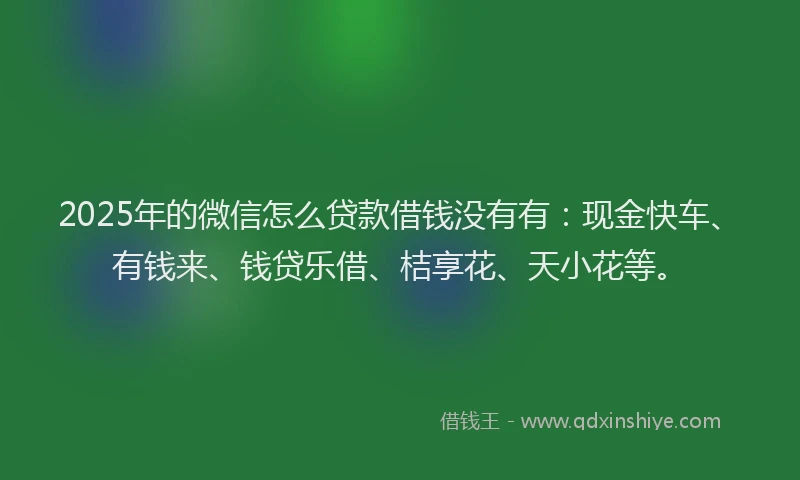 2025年的微信怎么贷款借钱没有有：现金快车、有钱来、钱贷乐借、桔享花、天小花等。
