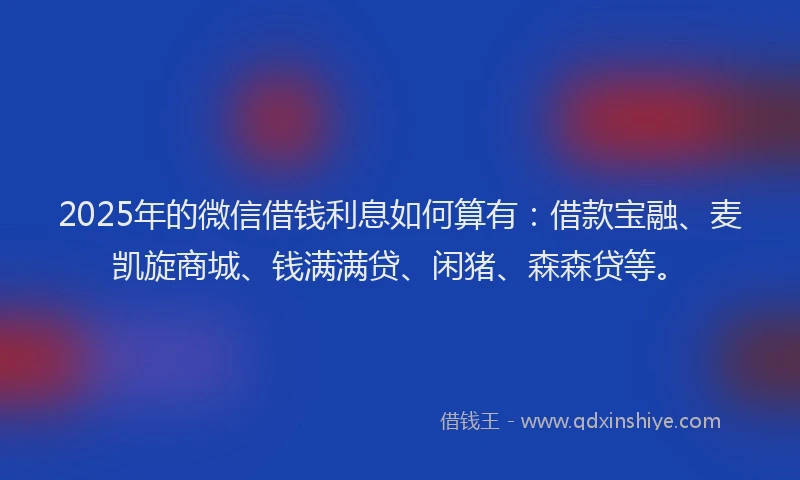 2025年的微信借钱利息如何算有：借款宝融、麦凯旋商城、钱满满贷、闲猪、森森贷等。