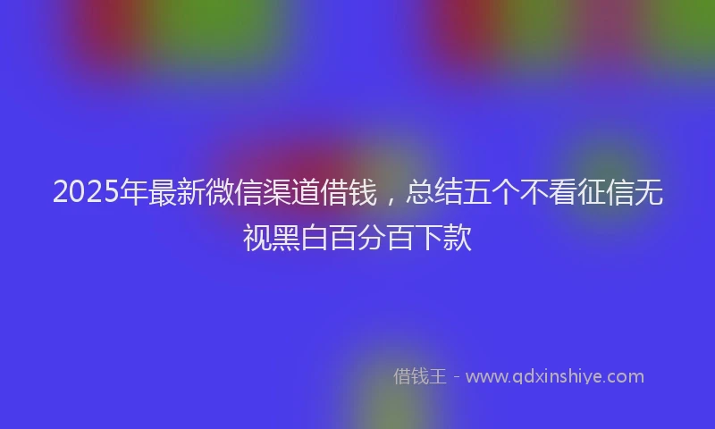 2025年最新微信渠道借钱，总结五个不看征信无视黑白百分百下款