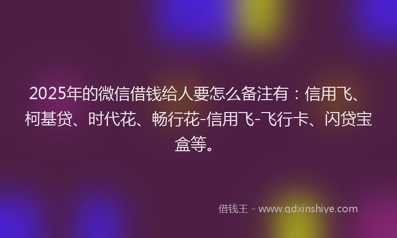 2025年的微信借钱给人要怎么备注有：信用飞、柯基贷、时代花、畅行花-信用飞-飞行卡、闪贷宝盒等。