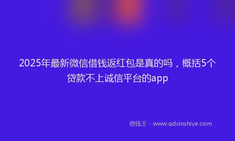 2025年最新微信借钱返红包是真的吗，概括5个贷款不上诚信平台的app