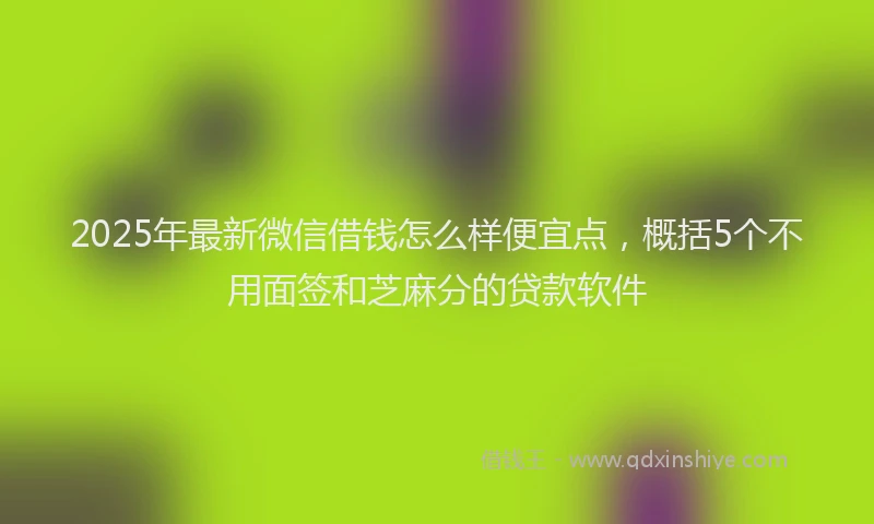 2025年最新微信借钱怎么样便宜点，概括5个不用面签和芝麻分的贷款软件