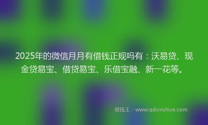 2025年的微信月月有借钱正规吗有：沃易贷、现金贷易宝、借贷易宝、乐借宝融、新一花等。