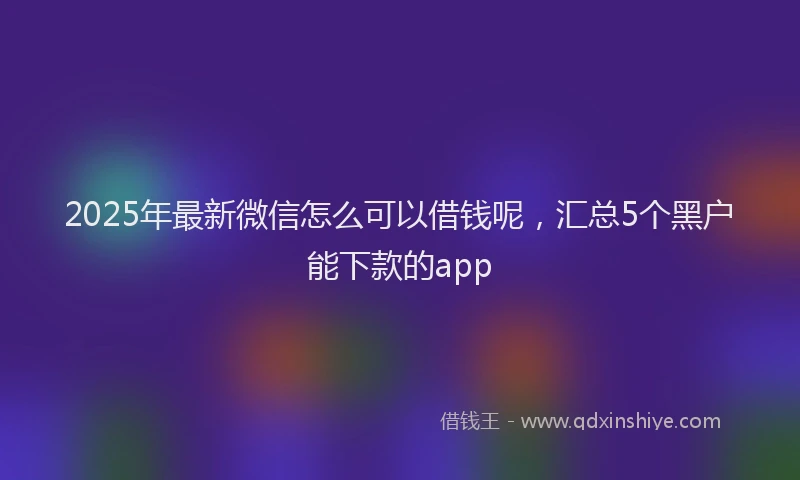 2025年最新微信怎么可以借钱呢，汇总5个黑户能下款的app