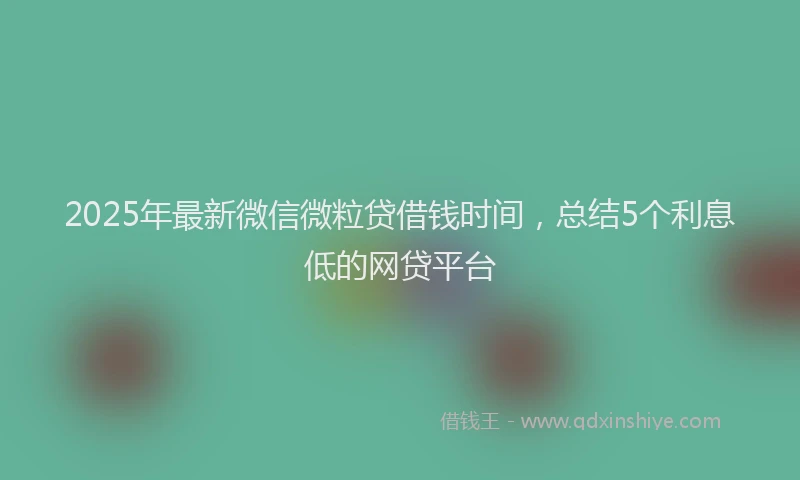 2025年最新微信微粒贷借钱时间，总结5个利息低的网贷平台