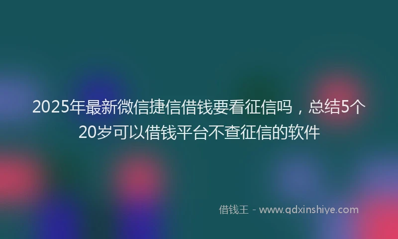 2025年最新微信捷信借钱要看征信吗，总结5个20岁可以借钱平台不查征信的软件