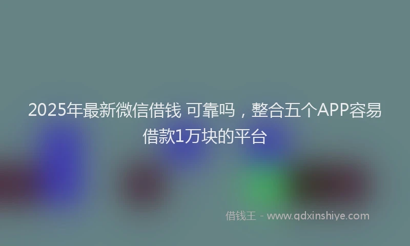 2025年最新微信借钱 可靠吗，整合五个APP容易借款1万块的平台
