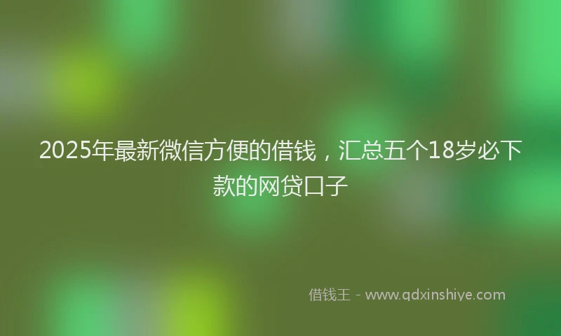 2025年最新微信方便的借钱，汇总五个18岁必下款的网贷口子