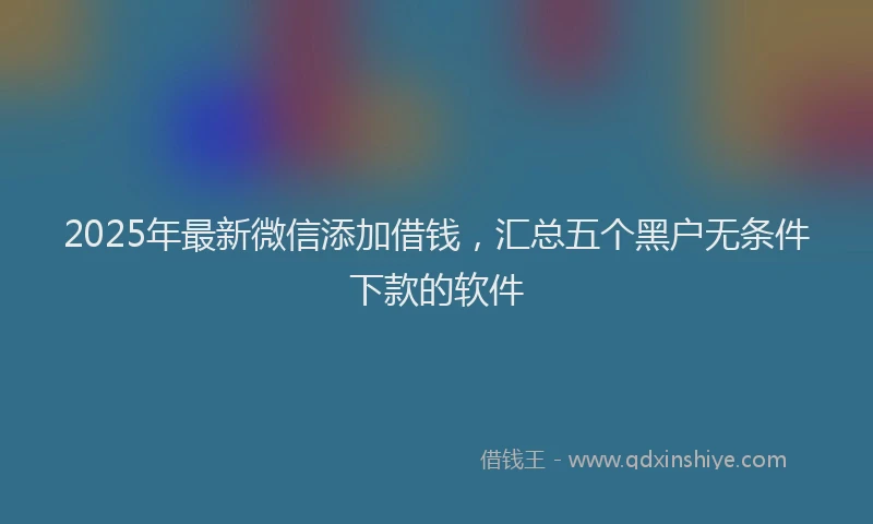 2025年最新微信添加借钱，汇总五个黑户无条件下款的软件