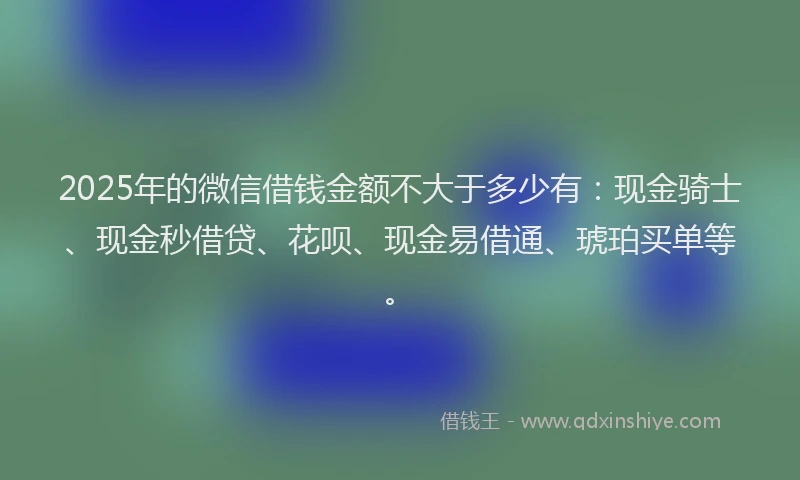 2025年的微信借钱金额不大于多少有：现金骑士、现金秒借贷、花呗、现金易借通、琥珀买单等。