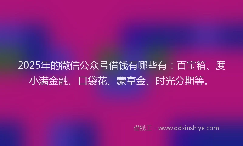 2025年的微信公众号借钱有哪些有：百宝箱、度小满金融、口袋花、蒙享金、时光分期等。