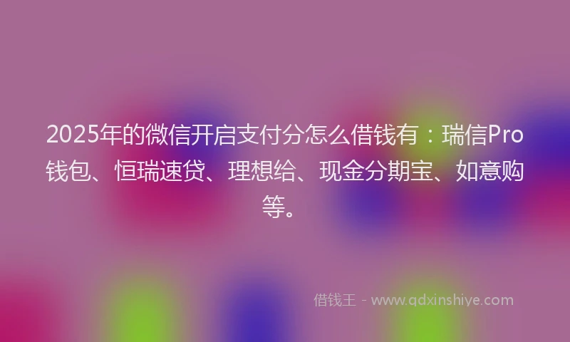 2025年的微信开启支付分怎么借钱有：瑞信Pro钱包、恒瑞速贷、理想给、现金分期宝、如意购等。
