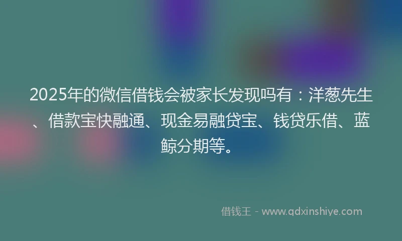 2025年的微信借钱会被家长发现吗有：洋葱先生、借款宝快融通、现金易融贷宝、钱贷乐借、蓝鲸分期等。