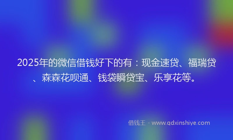 2025年的微信借钱好下的有：现金速贷、福瑞贷、森森花呗通、钱袋瞬贷宝、乐享花等。