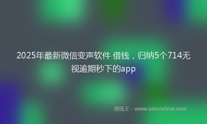 2025年最新微信变声软件 借钱，归纳5个714无视逾期秒下的app