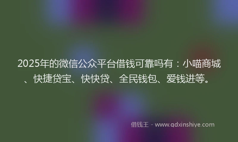 2025年的微信公众平台借钱可靠吗有：小喵商城、快捷贷宝、快快贷、全民钱包、爱钱进等。