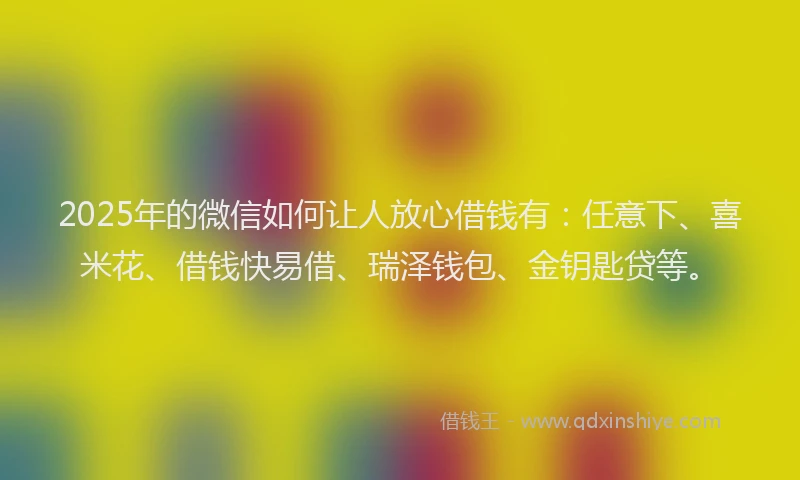 2025年的微信如何让人放心借钱有：任意下、喜米花、借钱快易借、瑞泽钱包、金钥匙贷等。