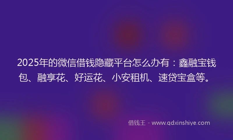 2025年的微信借钱隐藏平台怎么办有：鑫融宝钱包、融享花、好运花、小安租机、速贷宝盒等。