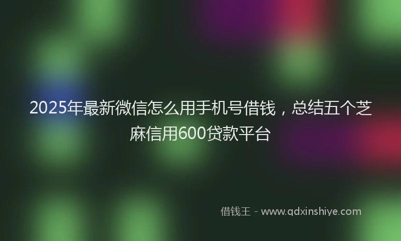 2025年最新微信怎么用手机号借钱，总结五个芝麻信用600贷款平台