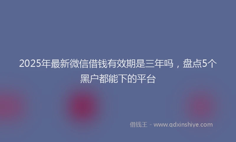 2025年最新微信借钱有效期是三年吗，盘点5个黑户都能下的平台