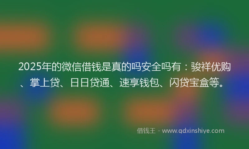 2025年的微信借钱是真的吗安全吗有：骏祥优购、掌上贷、日日贷通、速享钱包、闪贷宝盒等。