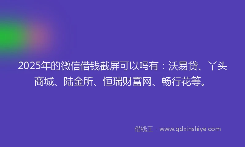 2025年的微信借钱截屏可以吗有：沃易贷、丫头商城、陆金所、恒瑞财富网、畅行花等。