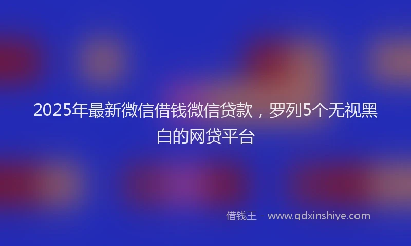 2025年最新微信借钱微信贷款，罗列5个无视黑白的网贷平台