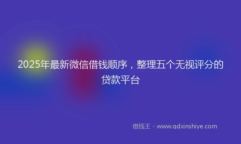 2025年最新微信借钱顺序，整理五个无视评分的贷款平台
